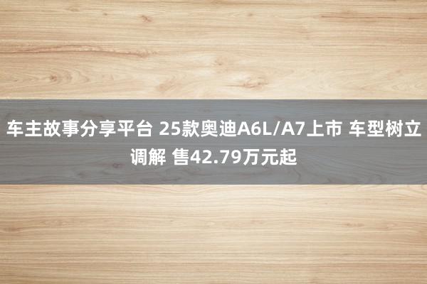 车主故事分享平台 25款奥迪A6L/A7上市 车型树立调解 售42.79万元起