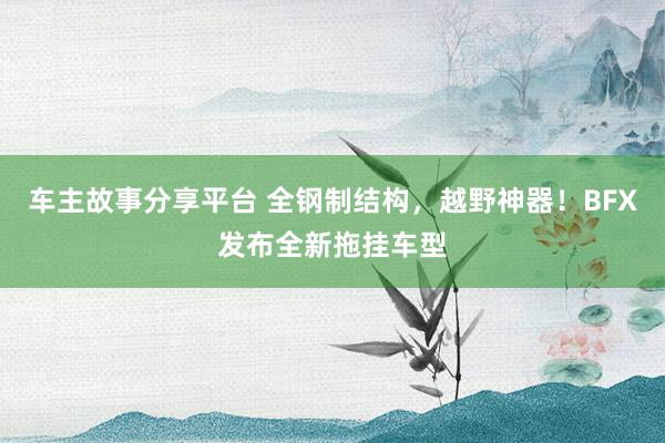 车主故事分享平台 全钢制结构，越野神器！BFX发布全新拖挂车型