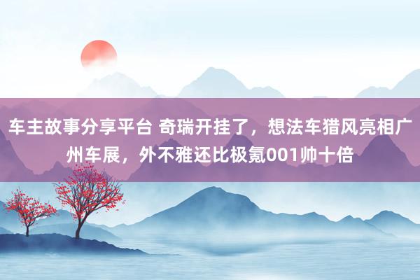 车主故事分享平台 奇瑞开挂了，想法车猎风亮相广州车展，外不雅还比极氪001帅十倍