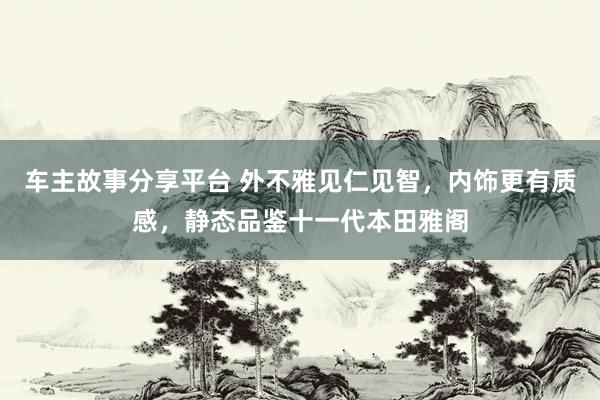 车主故事分享平台 外不雅见仁见智，内饰更有质感，静态品鉴十一代本田雅阁