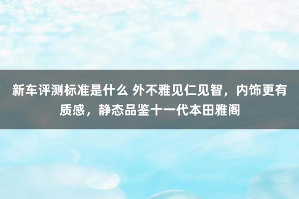 新车评测标准是什么 外不雅见仁见智，内饰更有质感，静态品鉴十一代本田雅阁