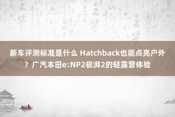 新车评测标准是什么 Hatchback也能点亮户外？广汽本田e:NP2极湃2的轻露营体验