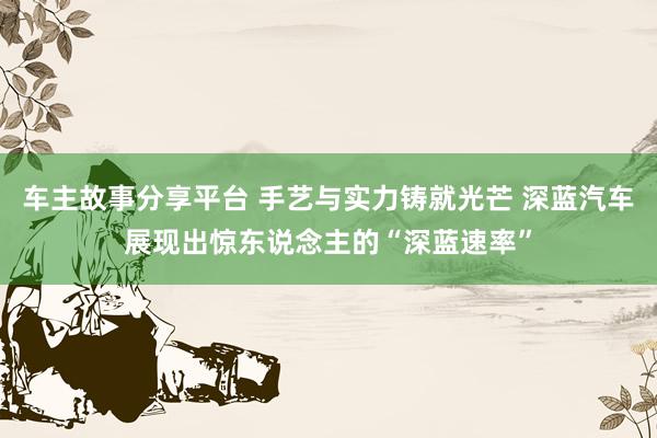 车主故事分享平台 手艺与实力铸就光芒 深蓝汽车展现出惊东说念主的“深蓝速率”