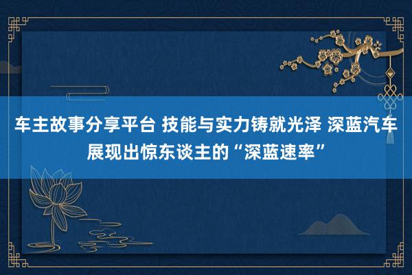 车主故事分享平台 技能与实力铸就光泽 深蓝汽车展现出惊东谈主的“深蓝速率”