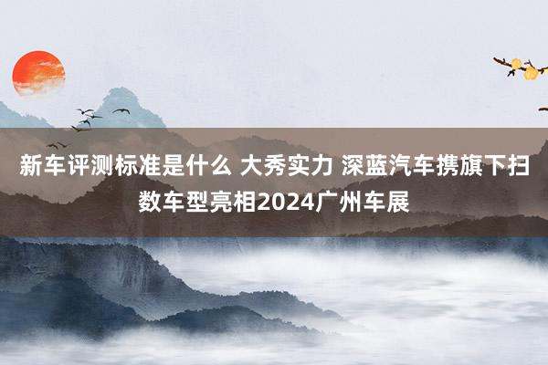 新车评测标准是什么 大秀实力 深蓝汽车携旗下扫数车型亮相2024广州车展