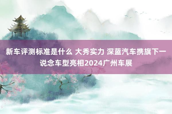 新车评测标准是什么 大秀实力 深蓝汽车携旗下一说念车型亮相2024广州车展