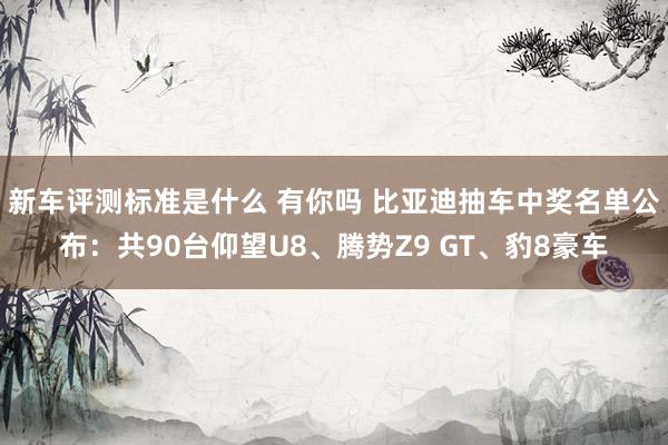 新车评测标准是什么 有你吗 比亚迪抽车中奖名单公布：共90台仰望U8、腾势Z9 GT、豹8豪车