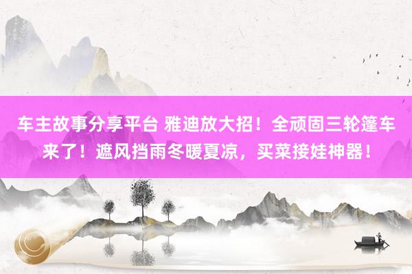 车主故事分享平台 雅迪放大招！全顽固三轮篷车来了！遮风挡雨冬暖夏凉，买菜接娃神器！