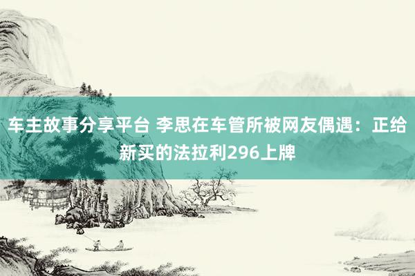 车主故事分享平台 李思在车管所被网友偶遇：正给新买的法拉利296上牌