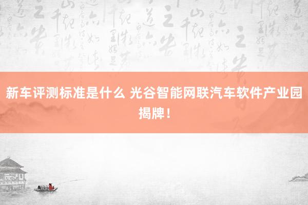 新车评测标准是什么 光谷智能网联汽车软件产业园揭牌！