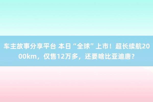 车主故事分享平台 本日“全球”上市！超长续航2000km，仅售12万多，还要啥比亚迪唐？