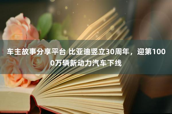 车主故事分享平台 比亚迪竖立30周年，迎第1000万辆新动力汽车下线