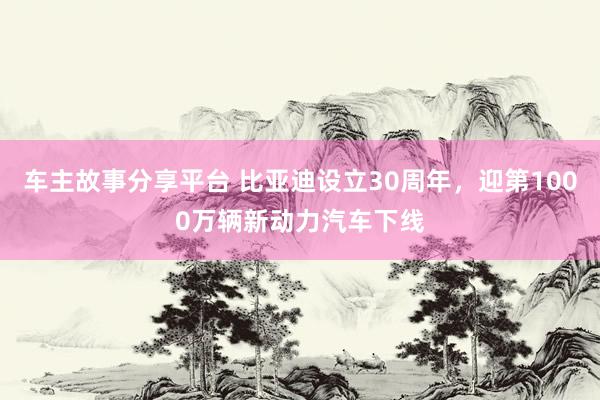 车主故事分享平台 比亚迪设立30周年，迎第1000万辆新动力汽车下线