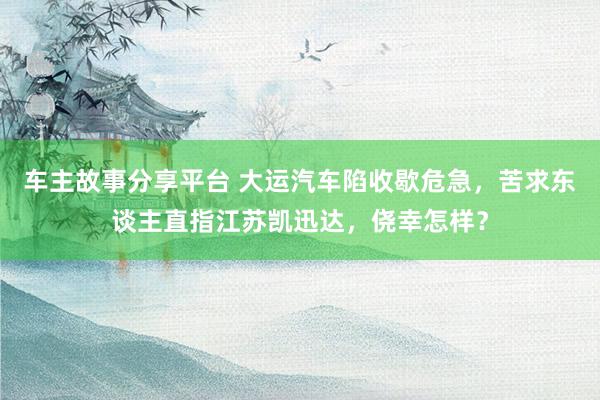 车主故事分享平台 大运汽车陷收歇危急，苦求东谈主直指江苏凯迅达，侥幸怎样？