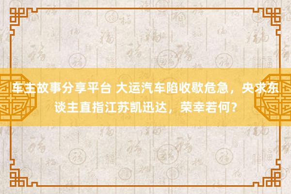 车主故事分享平台 大运汽车陷收歇危急，央求东谈主直指江苏凯迅达，荣幸若何？