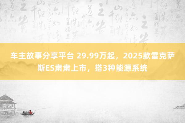 车主故事分享平台 29.99万起，2025款雷克萨斯ES肃肃上市，搭3种能源系统