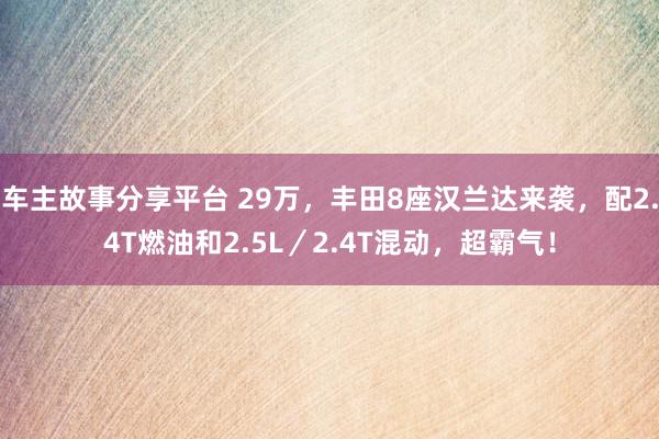 车主故事分享平台 29万，丰田8座汉兰达来袭，配2.4T燃油和2.5L／2.4T混动，超霸气！