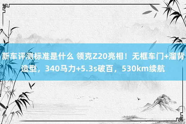 新车评测标准是什么 领克Z20亮相！无框车门+溜背造型，340马力+5.3s破百，530km续航