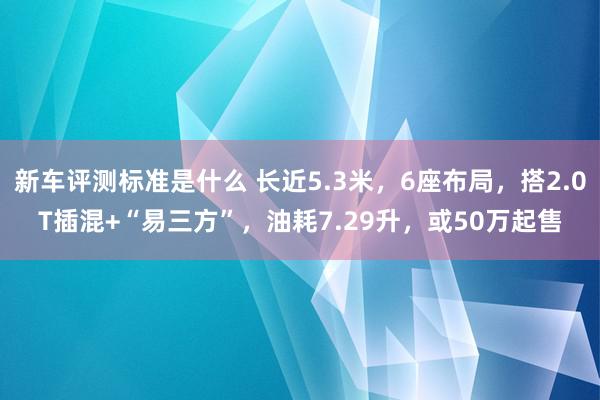 新车评测标准是什么 长近5.3米，6座布局，搭2.0T插混+“易三方”，油耗7.29升，或50万起售