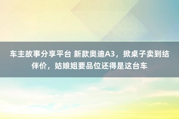 车主故事分享平台 新款奥迪A3，掀桌子卖到结伴价，姑娘姐要品位还得是这台车