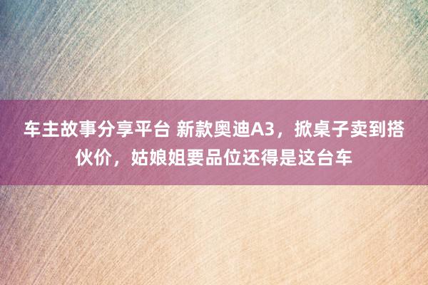 车主故事分享平台 新款奥迪A3，掀桌子卖到搭伙价，姑娘姐要品位还得是这台车