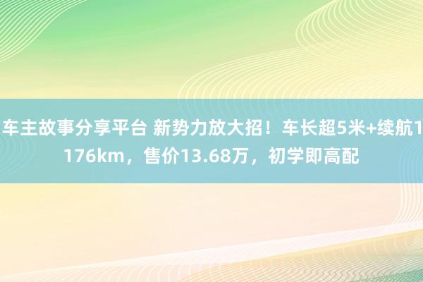 车主故事分享平台 新势力放大招！车长超5米+续航1176km，售价13.68万，初学即高配