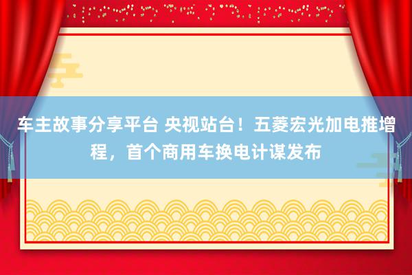 车主故事分享平台 央视站台！五菱宏光加电推增程，首个商用车换电计谋发布