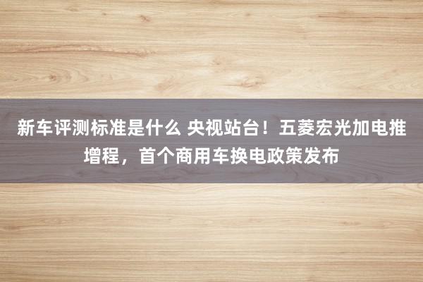 新车评测标准是什么 央视站台！五菱宏光加电推增程，首个商用车换电政策发布