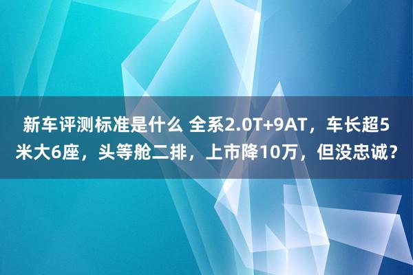 新车评测标准是什么 全系2.0T+9AT，车长超5米大6座，头等舱二排，上市降10万，但没忠诚？