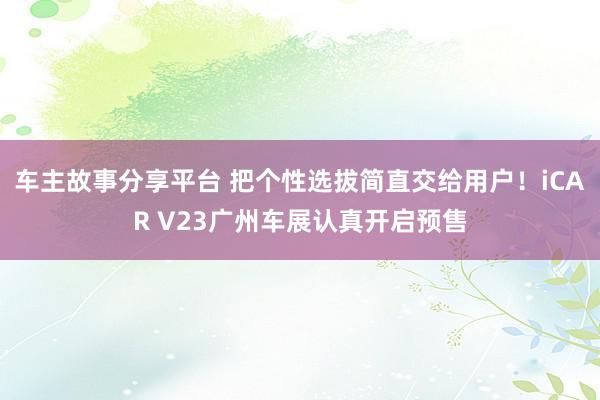 车主故事分享平台 把个性选拔简直交给用户！iCAR V23广州车展认真开启预售