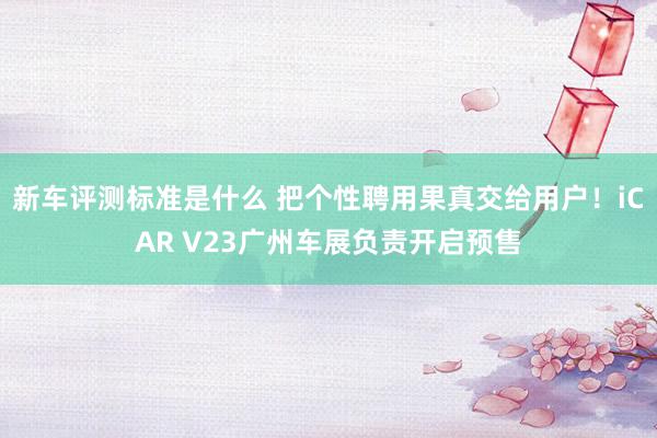 新车评测标准是什么 把个性聘用果真交给用户！iCAR V23广州车展负责开启预售