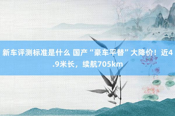 新车评测标准是什么 国产“豪车平替”大降价！近4.9米长，续航705km