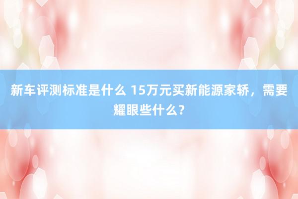 新车评测标准是什么 15万元买新能源家轿，需要耀眼些什么？