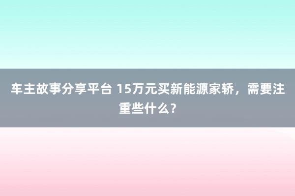 车主故事分享平台 15万元买新能源家轿，需要注重些什么？