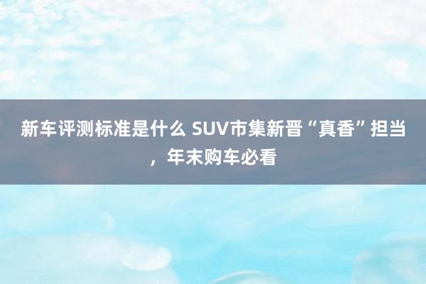 新车评测标准是什么 SUV市集新晋“真香”担当，年末购车必看