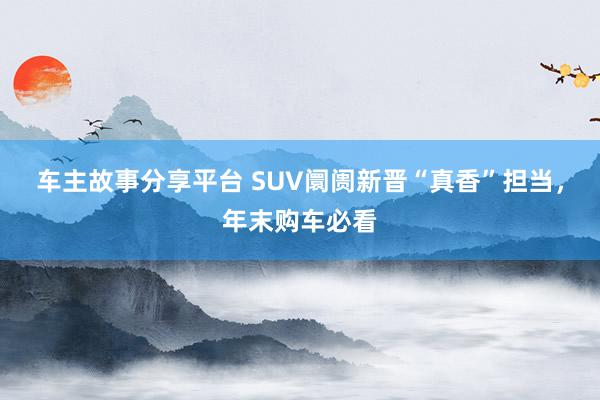 车主故事分享平台 SUV阛阓新晋“真香”担当，年末购车必看