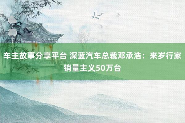 车主故事分享平台 深蓝汽车总裁邓承浩：来岁行家销量主义50万台