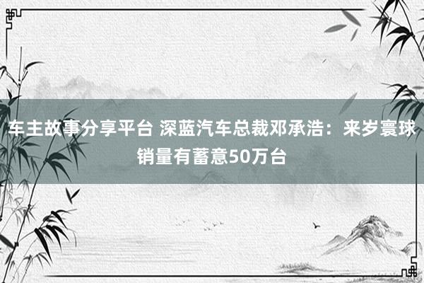 车主故事分享平台 深蓝汽车总裁邓承浩：来岁寰球销量有蓄意50万台