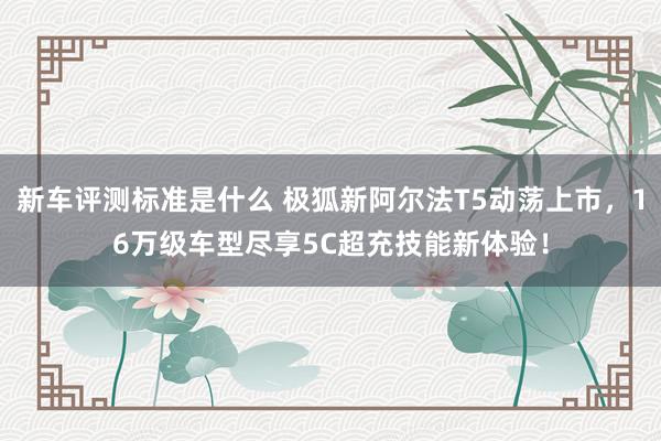 新车评测标准是什么 极狐新阿尔法T5动荡上市，16万级车型尽享5C超充技能新体验！