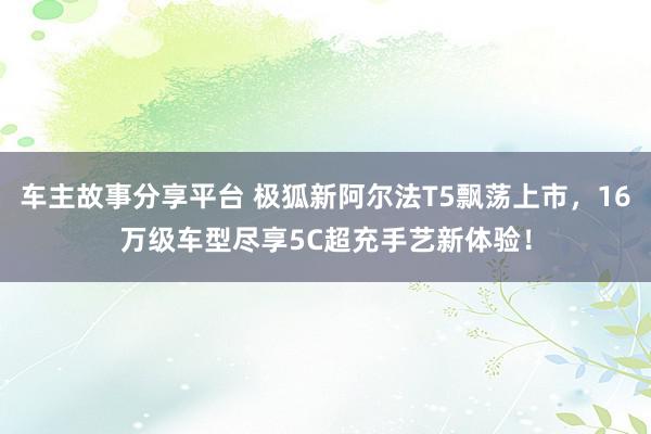 车主故事分享平台 极狐新阿尔法T5飘荡上市，16万级车型尽享5C超充手艺新体验！