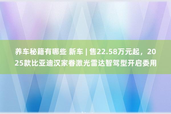 养车秘籍有哪些 新车 | 售22.58万元起，2025款比亚迪汉家眷激光雷达智驾型开启委用