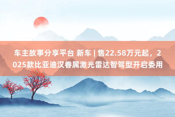 车主故事分享平台 新车 | 售22.58万元起，2025款比亚迪汉眷属激光雷达智驾型开启委用