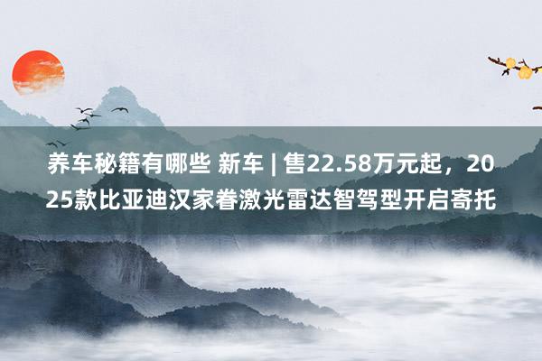 养车秘籍有哪些 新车 | 售22.58万元起，2025款比亚迪汉家眷激光雷达智驾型开启寄托