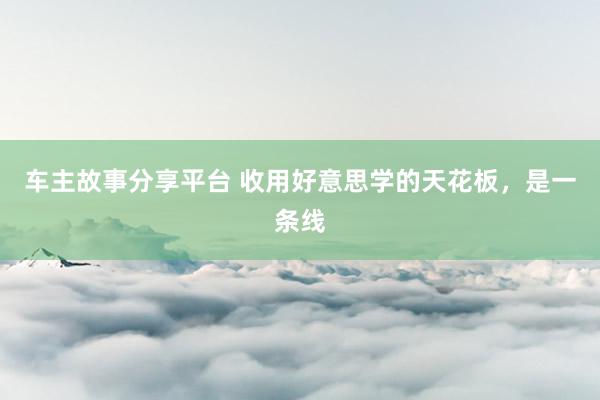 车主故事分享平台 收用好意思学的天花板，是一条线