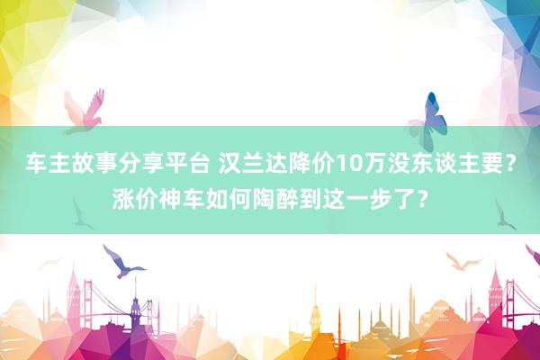 车主故事分享平台 汉兰达降价10万没东谈主要？涨价神车如何陶醉到这一步了？