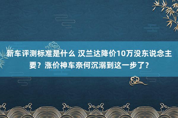 新车评测标准是什么 汉兰达降价10万没东说念主要？涨价神车奈何沉溺到这一步了？