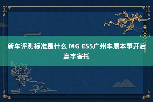 新车评测标准是什么 MG ES5广州车展本事开启寰宇寄托