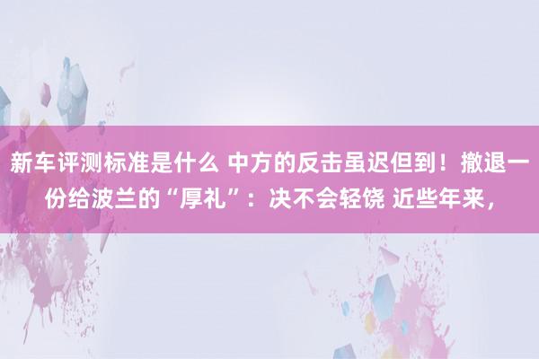 新车评测标准是什么 中方的反击虽迟但到！撤退一份给波兰的“厚礼”：决不会轻饶 近些年来，