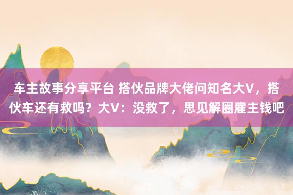 车主故事分享平台 搭伙品牌大佬问知名大V，搭伙车还有救吗？大V：没救了，思见解圈雇主钱吧