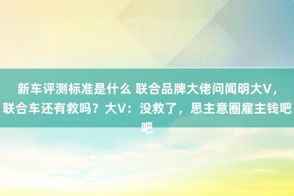 新车评测标准是什么 联合品牌大佬问闻明大V，联合车还有救吗？大V：没救了，思主意圈雇主钱吧